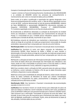 67
Compete à Coordenação-Geral de Planejamento e Orçamento CGPO/SESAI/MS:
I- apoiar e orientar os Fiscais de Acompanhamento, Coordenadores dos DSEI/SESAI/MS
e as unidades da SESAI/MS central nos processos de acompanhamento e
monitoramento, bem como na inserção de dados junto ao SICONV;
Deste modo, já se aplica a qualificação e capacitação dos agentes designados como
fiscais de acompanhamento do convênio, assim, a data da última capacitação ocorreu
no ano de 2019, conforme demonstrado na lista de presença (0010820996), relatório
de fotos (0010841241) e apresentação (0010841572), documentos elencados no
Despacho CGPO/SESAI (0010820996), Processo n° 25000.079754/2020-
75. A próxima capacitação encontra-se em fase de estudo preliminar.
4. Considerando as deficiências detectadas na avaliação do desempenho da Unidade
frente aos indicadores e metas estabelecidos para monitoramento da execução da
Pnaspi; e a necessidade de que a Unidade possua indicadores capazes de fornecer
subsídios para a tomada de decisão, recomenda-se que a Sesai:
4.1 Estabeleça conjunto de indicadores que mantenham a denominação e forma de
cálculo ao longo de um período, de modo que proporcionem mensuração da situação
pretendida e seja possível fazer comparações por meio de uma série histórica.
Manifestação SESAI: Esta Secretaria é favorável à manutenção desta recomendação.
Justificativa: Esta Secretaria já conta com alguns conjuntos de indicadores nos
instrumentos SICONV, Plano Nacional de Saúde e SPEMS, os quais mantém a
denominação e forma de cálculo ao longo de um período, de modo que proporcionem
mensuração da situação pretendida, possível de fazer comparações por meio de uma
série histórica.
4.2 Reavalie a utilização do Sistema de Informação da Atenção à Saúde Indígena (SIASI)
como fonte de dados oficial para alimentação das informações dos indicadores e das
metas, tendo em vista a morosidade no processo entre o envio dos dados e a efetiva
utilização (aproximadamente 2 anos), adotando as seguintes providências:
4.2.1 Caso considere viável a utilização do SIASI, apresente plano de ação que indique
as melhorias a serem realizadas no Sistema a fim de que os dados fornecidos sejam
confiáveis e disponíveis no prazo adequado.
4.2.2 Caso conclua pela inviabilidade de utilização do Sistema, realize estudo indicando
fontes de dados confiáveis do Ministério da Saúde que utilizem metodologias
reconhecidas e transparentes de coleta, processamento e divulgação, para serem
utilizadas de forma alternativa ao SIASI.
Manifestação SESAI: Esta Secretaria é favorável à manutenção das recomendações
exaradas no item 4.2.1 e 4.2.2
Justificativa: Esta Secretaria iniciará um estudo técnico para elaboração do plano de
ação que indique as melhorias a serem realizadas no Sistema, bem como, providências
junto ao DATASUS e SAPS para uma possível transição para o Sistema E-SUS/AB. Porém,
cabe esclarecer que a informação “morosidade no processo de envio dos dados” não
procede, já que os dois anos são necessários para o fechamento dos dados, que inclui,
além da digitação, qualificação e verificação. Porém, antes do fechamento os dados já
são utilizados, incluindo dados do ano corrente.”
 