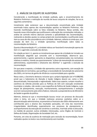 68
2. ANÁLISE DA EQUIPE DE AUDITORIA
Considerando a manifestação da Unidade auditada, após o encaminhamento do
Relatório Preliminar e realização da reunião de busca conjunta de soluções, faz-se os
seguintes comentários:
Inicialmente cabe esclarecer que a documentação encaminhada pela Unidade
examinada tratou apenas das recomendações apostas no Relatório Preliminar, não
havendo manifestação sobre os fatos relatados no Relatório. Nesse sentido, não
havendo novas informações que justificassem a alteração das constatações indicadas, a
análise de controle interno abarcará somente a aplicabilidade das recomendações,
realizando os devidos ajustes no campo próprio de recomendações e justificando neste
item os casos de não concordância com a Unidade. Ademais, salienta-se ainda que, com
exceção do item 2.2, a Unidade apresentou manifestação sobre todas as
recomendações do Relatório.
Quanto à Recomendação nº 1, a Unidade indicou ser favorável à manutenção apenas do
item 1.4, sugerindo a exclusão dos demais.
Em relação ao item 1.1, aponta-se inicialmente que apesar de a Unidade ter iniciado sua
manifestação alegando que concorda com a recomendação, observa-se que,
posteriormente, o gestor apresenta os dispositivos consubstanciados nos normativos
relativos à matéria, citando seu posicionamento “a favor da manutenção da autonomia
administrativa, orçamentária e financeira dos Distritos” e sugerindo a exclusão da
recomendação.
Em que pese o exposto, a Unidade não apresentou outro argumento, com exceção do
estabelecido em normativo, que justifique a necessidade de manutenção da autonomia
dos DSEIs, em termos de ganho de eficiência e economicidade para a gestão.
Nessa seara, a Secretaria destacou inclusive que a própria legislação (Lei nº 8.080/90)
prevê que o Subsistema de Atenção à Saúde Indígena deverá ser, como o SUS,
descentralizado, hierarquizado e regionalizado. Sobre esse aspecto, cumpre ressaltar a
coerência da referida previsão para as Políticas do SUS com execução envolvendo
municípios e estados, não sendo o caso específico da Política de Saúde Indígena, cujas
etapas de planejamento, execução, monitoramento, acompanhamento e avaliação
ocorrem exclusivamente pela esfera federal, indicando a preponderância do Ministério
da Saúde na gestão da política.
Ademais, destaca-se que a recomendação buscou iniciar um processo de discussão
sobre o tema, em que a Unidade realizasse processo avaliativo sobre se a
descentralização administrativa, orçamentária e financeira dos DSEIs efetivamente vem
contribuindo para o alcance dos resultados pactuados, em vista das recorrentes
irregularidades identificadas especialmente nos processos de planejamento e
acompanhamento da execução de convênios e contratos, inserindo ainda na discussão,
na medida do possível, outras entidades interessadas, como Órgãos de Controle e
Defesa do Estado, Organizações da Sociedade Civil, etc.
Portanto, em vista da ausência de motivação para exclusão da recomendação, foram
realizados ajustes no texto e seu monitoramento será mantido.
 