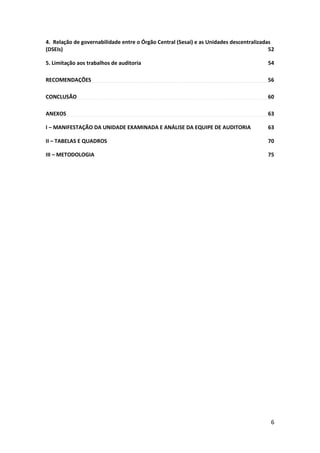6
4. Relação de governabilidade entre o Órgão Central (Sesai) e as Unidades descentralizadas
(DSEIs) 52
5. Limitação aos trabalhos de auditoria 54
RECOMENDAÇÕES 56
CONCLUSÃO 60
ANEXOS 63
I – MANIFESTAÇÃO DA UNIDADE EXAMINADA E ANÁLISE DA EQUIPE DE AUDITORIA 63
II – TABELAS E QUADROS 70
III – METODOLOGIA 75
 