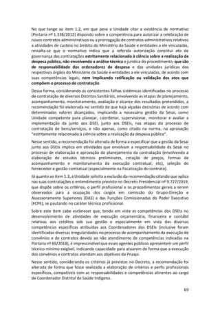 69
No que tange ao item 1.2, em que pese a Unidade citar a existência de normativo
(Portaria nº 1.338/2012) dispondo sobre a competência para autorizar a celebração de
novos contratos administrativos ou a prorrogação de contratos administrativos relativos
a atividades de custeio no âmbito do Ministério da Saúde e entidades a ele vinculadas,
ressalta-se que o normativo indica que a referida autorização constitui ato de
governança das contratações estritamente relacionado à ciência sobre a realização da
despesa pública, não envolvendo a análise técnica e jurídica do procedimento, que são
de responsabilidade dos ordenadores de despesa e das unidades jurídicas dos
respectivos órgãos do Ministério da Saúde e entidades a ele vinculadas, de acordo com
suas competências legais, nem implicando ratificação ou validação dos atos que
compõem o processo de contratação.
Dessa forma, considerando as consistentes falhas sistêmicas identificadas no processo
de contratação de diversos Distritos Sanitários, envolvendo as etapas de planejamento,
acompanhamento, monitoramento, avaliação e alcance dos resultados pretendidos, a
recomendação foi elaborada no sentido de que haja alçadas decisórias de acordo com
determinados valores alcançados, implicando a necessária gestão da Sesai, como
Unidade competente para planejar, coordenar, supervisionar, monitorar e avaliar a
implementação da junto aos DSEI, junto aos DSEIs, nas etapas do processo de
contratação de bens/serviços, e não apenas, como citado na norma, na aprovação
“estritamente relacionado à ciência sobre a realização da despesa pública”.
Nesse sentido, a recomendação foi alterada de forma a especificar que a gestão da Sesai
junto aos DSEIs implica em atividades que envolvam a responsabilidade da Sesai no
processo de elaboração e aprovação do planejamento da contratação (envolvendo a
elaboração de estudos técnicos preliminares, cotação de preços, formas de
acompanhamento e monitoramento da execução contratual, etc), seleção do
fornecedor e gestão contratual (especialmente na fiscalização do contrato).
Já quanto ao item 1.3, a Unidade solicita a exclusão da recomendação citando que aplica
nas suas contratações o entendimento previsto no Decreto Presidencial nº 9.727/2019,
que dispõe sobre os critérios, o perfil profissional e os procedimentos gerais a serem
observados para a ocupação dos cargos em comissão do Grupo-Direção e
Assessoramento Superiores (DAS) e das Funções Comissionadas do Poder Executivo
(FCPE), se pautando no caráter técnico profissional.
Sobre este item cabe esclarecer que, tendo em vista as competências dos DSEIs no
desenvolvimento de atividades de execução orçamentária, financeira e contábil
relativas aos créditos sob sua gestão e especialmente em vista das diversas
competências específicas atribuídas aos Coordenadores dos DSEIs (inclusive foram
identificadas diversas irregularidades no processo de acompanhamento da execução de
convênios e de contratos devido ao não atendimento de competências indicadas na
Portaria nº 69/2018), é imprescindível que esses agentes públicos apresentem um perfil
técnico mínimo exigível, indicando capacidade para atuarem de forma que a execução
dos convênios e contratos atendam aos objetivos da Pnaspi.
Nesse sentido, considerando os critérios já previstos no Decreto, a recomendação foi
alterada de forma que fosse realizada a elaboração de critérios e perfis profissionais
específicos, compatíveis com as responsabilidades e competências atinentes ao cargo
de Coordenador Distrital de Saúde Indígena.
 