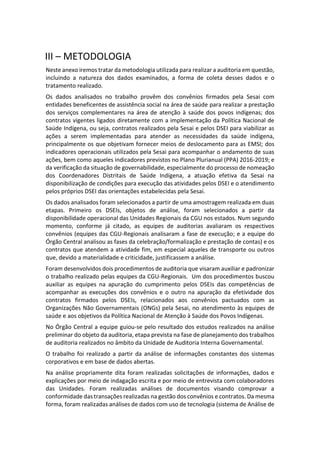 III – METODOLOGIA
Neste anexo iremos tratar da metodologia utilizada para realizar a auditoria em questão,
incluindo a natureza dos dados examinados, a forma de coleta desses dados e o
tratamento realizado.
Os dados analisados no trabalho provêm dos convênios firmados pela Sesai com
entidades beneficentes de assistência social na área de saúde para realizar a prestação
dos serviços complementares na área de atenção à saúde dos povos indígenas; dos
contratos vigentes ligados diretamente com a implementação da Política Nacional de
Saúde Indígena, ou seja, contratos realizados pela Sesai e pelos DSEI para viabilizar as
ações a serem implementadas para atender as necessidades da saúde indígena,
principalmente os que objetivam fornecer meios de deslocamento para as EMSI; dos
indicadores operacionais utilizados pela Sesai para acompanhar o andamento de suas
ações, bem como aqueles indicadores previstos no Plano Plurianual (PPA) 2016-2019; e
da verificação da situação de governabilidade, especialmente do processo de nomeação
dos Coordenadores Distritais de Saúde Indígena, a atuação efetiva da Sesai na
disponibilização de condições para execução das atividades pelos DSEI e o atendimento
pelos próprios DSEI das orientações estabelecidas pela Sesai.
Os dados analisados foram selecionados a partir de uma amostragem realizada em duas
etapas. Primeiro os DSEIs, objetos de análise, foram selecionados a partir da
disponibilidade operacional das Unidades Regionais da CGU nos estados. Num segundo
momento, conforme já citado, as equipes de auditorias avaliaram os respectivos
convênios (equipes das CGU-Regionais analisaram a fase de execução; e a equipe do
Órgão Central analisou as fases da celebração/formalização e prestação de contas) e os
contratos que atendem a atividade fim, em especial aqueles de transporte ou outros
que, devido a materialidade e criticidade, justificassem a análise.
Foram desenvolvidos dois procedimentos de auditoria que visaram auxiliar e padronizar
o trabalho realizado pelas equipes da CGU-Regionais. Um dos procedimentos buscou
auxiliar as equipes na apuração do cumprimento pelos DSEIs das competências de
acompanhar as execuções dos convênios e o outro na apuração da efetividade dos
contratos firmados pelos DSEIs, relacionados aos convênios pactuados com as
Organizações Não Governamentais (ONGs) pela Sesai, no atendimento às equipes de
saúde e aos objetivos da Política Nacional de Atenção à Saúde dos Povos Indígenas.
No Órgão Central a equipe guiou-se pelo resultado dos estudos realizados na análise
preliminar do objeto da auditoria, etapa prevista na fase de planejamento dos trabalhos
de auditoria realizados no âmbito da Unidade de Auditoria Interna Governamental.
O trabalho foi realizado a partir da análise de informações constantes dos sistemas
corporativos e em base de dados abertas.
Na análise propriamente dita foram realizadas solicitações de informações, dados e
explicações por meio de indagação escrita e por meio de entrevista com colaboradores
das Unidades. Foram realizadas análises de documentos visando comprovar a
conformidade das transações realizadas na gestão dos convênios e contratos. Da mesma
forma, foram realizadas análises de dados com uso de tecnologia (sistema de Análise de
 