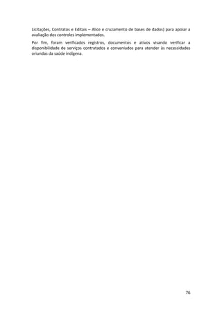 76
Licitações, Contratos e Editais – Alice e cruzamento de bases de dados) para apoiar a
avaliação dos controles implementados.
Por fim, foram verificados registros, documentos e ativos visando verificar a
disponibilidade de serviços contratados e conveniados para atender às necessidades
oriundas da saúde indígena.
 