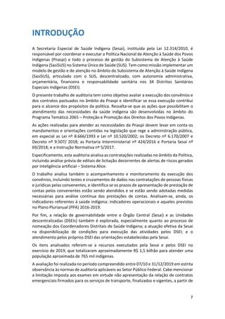 7
INTRODUÇÃO
A Secretaria Especial de Saúde Indígena (Sesai), instituída pela Lei 12.314/2010, é
responsável por coordenar e executar a Política Nacional de Atenção à Saúde dos Povos
Indígenas (Pnaspi) e todo o processo de gestão do Subsistema de Atenção à Saúde
Indígena (SasiSUS) no Sistema Único de Saúde (SUS). Tem como missão implementar um
modelo de gestão e de atenção no âmbito do Subsistema de Atenção à Saúde Indígena
(SasiSUS), articulado com o SUS, descentralizado, com autonomia administrativa,
orçamentária, financeira e responsabilidade sanitária nos 34 Distritos Sanitários
Especiais Indígenas (DSEI).
O presente trabalho de auditoria tem como objetivo avaliar a execução dos convênios e
dos contratos pactuados no âmbito da Pnaspi e identificar se essa execução contribui
para o alcance dos propósitos da política. Ressalta-se que as ações que possibilitam o
atendimento das necessidades da saúde indígena são desenvolvidas no âmbito do
Programa Temático 2065 – Proteção e Promoção dos Direitos dos Povos Indígenas.
As ações realizadas para atender as necessidades da Pnaspi devem levar em conta os
mandamentos e orientações contidas na legislação que rege a administração pública,
em especial as Lei nº 8.666/1993 e Lei nº 10.520/2002; os Decreto nº 6.170/2007 e
Decreto nº 9.507/ 2018; as Portaria Interministerial nº 424/2016 e Portaria Sesai nº
69/2018; e a Instrução Normativa nº 5/2017.
Especificamente, esta auditoria analisa as contratações realizadas no âmbito da Política,
incluindo análise prévia de editais de licitação decorrentes de alertas de riscos gerados
por inteligência artificial – Sistema Alice.
O trabalho analisa também o acompanhamento e monitoramento da execução dos
convênios, incluindo testes e cruzamentos de dados nas contratações de pessoas físicas
e jurídicas pelas convenentes, e identifica se os prazos de apresentação de prestação de
contas pelos convenentes estão sendo atendidos e se estão sendo adotadas medidas
necessárias para análise contínua das prestações de contas. Analisam-se, ainda, os
indicadores referentes à saúde indígena: indicadores operacionais e aqueles previstos
no Plano Plurianual (PPA) 2016-2019.
Por fim, a relação de governabilidade entre o Órgão Central (Sesai) e as Unidades
descentralizadas (DSEIs) também é explorada, especialmente quanto ao processo de
nomeação dos Coordenadores Distritais de Saúde Indígena; a atuação efetiva da Sesai
na disponibilização de condições para execução das atividades pelos DSEI; e o
atendimento pelos próprios DSEI das orientações estabelecidas pela Sesai.
Os itens analisados referem-se a recursos executados pela Sesai e pelos DSEI no
exercício de 2019, que totalizaram aproximadamente R$ 1,5 bilhão para atender uma
população aproximada de 765 mil indígenas.
A avaliação foi realizada no período compreendido entre 07/10 e 31/12/2019 em estrita
observância às normas de auditoria aplicáveis ao Setor Público Federal. Cabe mencionar
a limitação imposta aos exames em virtude não apresentação da relação de contratos
emergenciais firmados para os serviços de transporte, finalizados e vigentes, a partir de
 