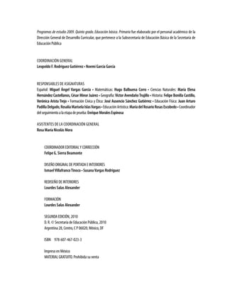 Programas de estudio 2009. Quinto grado. Educación básica. Primaria fue elaborado por el personal académico de la
Dirección General de Desarrollo Curricular, que pertenece a la Subsecretaría de Educación Básica de la Secretaría de
Educación Pública
Coordinación general
Leopoldo F. Rodríguez Gutiérrez • Noemí García García
Responsables de asignaturas
Español: Miguel Ángel Vargas García • Matemáticas: Hugo Balbuena Corro • Ciencias Naturales: María Elena
Hernández Castellanos, César Minor Juárez • Geografía: Víctor Avendaño Trujillo • Historia: Felipe Bonilla Castillo,
Verónica Arista Trejo • Formación Cívica y Ética: José Ausencio Sánchez Gutiérrez • Educación Física: Juan Arturo
PadillaDelgado,RosalíaMariselaIslasVargas•EducaciónArtística:MaríadelRosarioRosasEscobedo•Coordinador
delseguimientoalaetapadeprueba:EnriqueMoralesEspinosa
Asistentes de la coordinación general
Rosa María Nicolás Mora
COORDINADOR EDITORIALY CORRECCIÓN
Felipe G. Sierra Beamonte
DISEÑO ORIGINAL DE PORTADA E INTERIORES
IsmaelVillafrancoTinoco • SusanaVargas Rodríguez
REDISEÑO DE INTERIORES
Lourdes Salas Alexander
FORMACIÓN
Lourdes Salas Alexander
SEGUNDA EDICIÓN, 2010
D. R. © Secretaría de Educación Pública, 2010
Argentina 28, Centro, C P 06020, México, DF
ISBN 978-607-467-023-3
Impreso en México
MATERIAL GRATUITO. Prohibida su venta
 