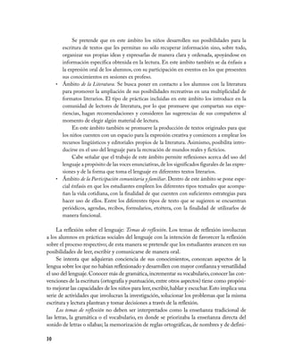 30
Se pretende que en este ámbito los niños desarrollen sus posibilidades para la
escritura de textos que les permitan no sólo recuperar información sino, sobre todo,
organizar sus propias ideas y expresarlas de manera clara y ordenada, apoyándose en
información específica obtenida en la lectura. En este ámbito también se da énfasis a
la expresión oral de los alumnos, con su participación en eventos en los que presenten
sus conocimientos en sesiones ex profeso.
Ámbito•	 de la Literatura. Se busca poner en contacto a los alumnos con la literatura
para promover la ampliación de sus posibilidades recreativas en una multiplicidad de
formatos literarios. El tipo de prácticas incluidas en este ámbito los introduce en la
comunidad de lectores de literatura, por lo que promueve que compartan sus expe-
riencias, hagan recomendaciones y consideren las sugerencias de sus compañeros al
momento de elegir algún material de lectura.
En este ámbito también se promueve la producción de textos originales para que
los niños cuenten con un espacio para la expresión creativa y comiencen a emplear los
recursos lingüísticos y editoriales propios de la literatura. Asimismo, posibilita intro-
ducirse en el uso del lenguaje para la recreación de mundos reales y ficticios.
Cabe señalar que el trabajo de este ámbito permite reflexiones acerca del uso del
lenguaje a propósito de las voces enunciativas,de los significados figurales de las expre-
siones y de la forma que toma el lenguaje en diferentes textos literarios.
Ámbito•	 de la Participación comunitaria y familiar. Dentro de este ámbito se pone espe-
cial énfasis en que los estudiantes empleen los diferentes tipos textuales que acompa-
ñan la vida cotidiana, con la finalidad de que cuenten con suficientes estrategias para
hacer uso de ellos. Entre los diferentes tipos de texto que se sugieren se encuentran
periódicos, agendas, recibos, formularios, etcétera, con la finalidad de utilizarlos de
manera funcional.
La reflexión sobre el lenguaje: Temas de reflexión. Los temas de reflexión involucran
a los alumnos en prácticas sociales del lenguaje con la intención de favorecer la reflexión
sobre el proceso respectivo; de esta manera se pretende que los estudiantes avancen en sus
posibilidades de leer, escribir y comunicarse de manera oral.
Se intenta que adquieran conciencia de sus conocimientos, conozcan aspectos de la
lengua sobre los que no habían reflexionado y desarrollen con mayor confianza y versatilidad
el uso del lenguaje.Conocer más de gramática,incrementar su vocabulario,conocer las con-
venciones de la escritura (ortografía y puntuación,entre otros aspectos) tiene como propósi-
to mejorar las capacidades de los niños para leer,escribir,hablar y escuchar.Esto implica una
serie de actividades que involucran la investigación, solucionar los problemas que la misma
escritura y lectura plantean y tomar decisiones a través de la reflexión.
Los temas de reflexión no deben ser interpretados como la enseñanza tradicional de
las letras, la gramática o el vocabulario, en donde se priorizaba la enseñanza directa del
sonido de letras o sílabas; la memorización de reglas ortográficas, de nombres y de defini-
 