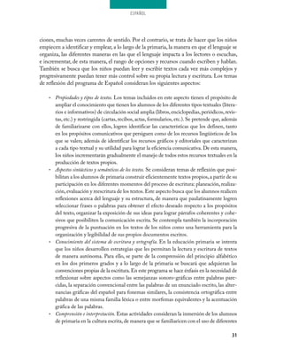 ESPAÑOL
31
ciones, muchas veces carentes de sentido. Por el contrario, se trata de hacer que los niños
empiecen a identificar y emplear, a lo largo de la primaria, la manera en que el lenguaje se
organiza, las diferentes maneras en las que el lenguaje impacta a los lectores o escuchas,
e incrementar, de esta manera, el rango de opciones y recursos cuando escriben y hablan.
También se busca que los niños puedan leer y escribir textos cada vez más complejos y
progresivamente puedan tener más control sobre su propia lectura y escritura. Los temas
de reflexión del programa de Español consideran los siguientes aspectos:
Propiedades y tipos de textos.•	 Los temas incluidos en este aspecto tienen el propósito de
ampliar el conocimiento que tienen los alumnos de los diferentes tipos textuales (litera-
rios e informativos) de circulación social amplia (libros,enciclopedias,periódicos,revis-
tas, etc.) y restringida (cartas, recibos, actas, formularios, etc.). Se pretende que, además
de familiarizarse con ellos, logren identificar las características que los definen, tanto
en los propósitos comunicativos que persiguen como de los recursos lingüísticos de los
que se valen; además de identificar los recursos gráficos y editoriales que caracterizan
a cada tipo textual y su utilidad para lograr la eficiencia comunicativa. De esta manera,
los niños incrementarán gradualmente el manejo de todos estos recursos textuales en la
producción de textos propios.
Aspectos sintácticos y semánticos de los textos.•	 Se consideran temas de reflexión que posi-
bilitan a los alumnos de primaria construir eficientemente textos propios,a partir de su
participación en los diferentes momentos del proceso de escritura: planeación, realiza-
ción,evaluación y reescritura de los textos.Este aspecto busca que los alumnos realicen
reflexiones acerca del lenguaje y su estructura, de manera que paulatinamente logren
seleccionar frases o palabras para obtener el efecto deseado respecto a los propósitos
del texto, organizar la exposición de sus ideas para lograr párrafos coherentes y cohe-
sivos que posibiliten la comunicación escrita. Se contempla también la incorporación
progresiva de la puntuación en los textos de los niños como una herramienta para la
organización y legibilidad de sus propios documentos escritos.
Conocimiento del sistema de escritura y ortografía.•	 En la educación primaria se intenta
que los niños desarrollen estrategias que les permitan la lectura y escritura de textos
de manera autónoma. Para ello, se parte de la comprensión del principio alfabético
en los dos primeros grados y a lo largo de la primaria se buscará que adquieran las
convenciones propias de la escritura.En este programa se hace énfasis en la necesidad de
reflexionar sobre aspectos como las semejanzas sonoro-gráficas entre palabras pare-
cidas, la separación convencional entre las palabras de un enunciado escrito, las alter-
nancias gráficas del español para fonemas similares, la consistencia ortográfica entre
palabras de una misma familia léxica o entre morfemas equivalentes y la acentuación
gráfica de las palabras.
Comprensión e interpretación.•	 Estas actividades consideran la inmersión de los alumnos
de primaria en la cultura escrita,de manera que se familiaricen con el uso de diferentes
 