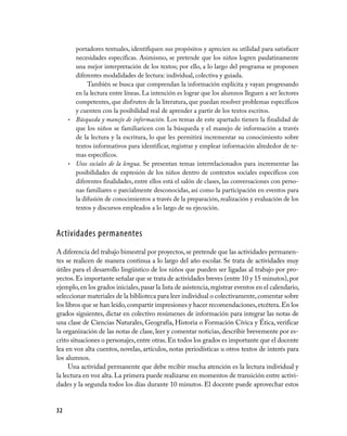 32
portadores textuales, identifiquen sus propósitos y aprecien su utilidad para satisfacer
necesidades específicas. Asimismo, se pretende que los niños logren paulatinamente
una mejor interpretación de los textos; por ello, a lo largo del programa se proponen
diferentes modalidades de lectura: individual, colectiva y guiada.
También se busca que comprendan la información explícita y vayan progresando
en la lectura entre líneas. La intención es lograr que los alumnos lleguen a ser lectores
competentes, que disfruten de la literatura, que puedan resolver problemas específicos
y cuenten con la posibilidad real de aprender a partir de los textos escritos.
Búsqueda y manejo de información.•	 Los temas de este apartado tienen la finalidad de
que los niños se familiaricen con la búsqueda y el manejo de información a través
de la lectura y la escritura, lo que les permitirá incrementar su conocimiento sobre
textos informativos para identificar, registrar y emplear información alrededor de te-
mas específicos.
Usos sociales de la lengua•	 . Se presentan temas interrelacionados para incrementar las
posibilidades de expresión de los niños dentro de contextos sociales específicos con
diferentes finalidades, entre ellos está el salón de clases, las conversaciones con perso-
nas familiares o parcialmente desconocidas, así como la participación en eventos para
la difusión de conocimientos a través de la preparación, realización y evaluación de los
textos y discursos empleados a lo largo de su ejecución.
Actividades permanentes
A diferencia del trabajo bimestral por proyectos,se pretende que las actividades permanen-
tes se realicen de manera continua a lo largo del año escolar. Se trata de actividades muy
útiles para el desarrollo lingüístico de los niños que pueden ser ligadas al trabajo por pro-
yectos.Es importante señalar que se trata de actividades breves (entre 10 y 15 minutos),por
ejemplo,en los grados iniciales,pasar la lista de asistencia,registrar eventos en el calendario,
seleccionar materiales de la biblioteca para leer individual o colectivamente,comentar sobre
los libros que se han leído,compartir impresiones y hacer recomendaciones,etcétera.En los
grados siguientes, dictar en colectivo resúmenes de información para integrar las notas de
una clase de Ciencias Naturales, Geografía, Historia o Formación Cívica y Ética, verificar
la organización de las notas de clase, leer y comentar noticias, describir brevemente por es-
crito situaciones o personajes,entre otras.En todos los grados es importante que el docente
lea en voz alta cuentos, novelas, artículos, notas periodísticas u otros textos de interés para
los alumnos.
Una actividad permanente que debe recibir mucha atención es la lectura individual y
la lectura en voz alta. La primera puede realizarse en momentos de transición entre activi-
dades y la segunda todos los días durante 10 minutos. El docente puede aprovechar estos
 
