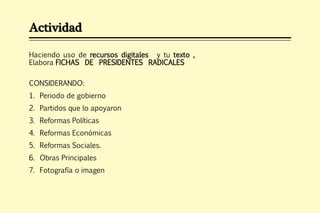 Actividad

Haciendo uso de recursos digitales y tu texto ,
Elabora FICHAS DE PRESIDENTES RADICALES

CONSIDERANDO:
1. Periodo de gobierno
2. Partidos que lo apoyaron
3. Reformas Políticas
4. Reformas Económicas
5. Reformas Sociales.
6. Obras Principales
7. Fotografía o imagen
 