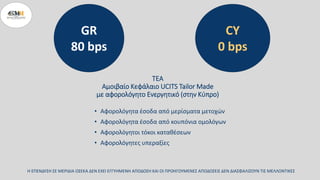 ΤΕΑ
Αμοιβαίο Κεφάλαιο UCITS Tailor Made
με αφορολόγητο Ενεργητικό (στην Κύπρο)
• Αφορολόγητα έσοδα από μερίσματα μετοχών
• Αφορολόγητα έσοδα από κουπόνια ομολόγων
• Αφορολόγητοι τόκοι καταθέσεων
• Αφορολόγητες υπεραξίες
Η ΕΠΕΝΔΥΣΗ ΣΕ ΜΕΡΙΔΙΑ ΟΣΕΚΑ ΔΕΝ ΕΧΕΙ ΕΓΓΥΗΜΕΝΗ ΑΠΟΔΟΣΗ ΚΑΙ ΟΙ ΠΡΟΗΓΟΥΜΕΝΕΣ ΑΠΟΔΟΣΕΙΣ ΔΕΝ ΔΙΑΣΦΑΛΙΖΟΥΝ ΤΙΣ ΜΕΛΛΟΝΤΙΚΕΣ
GR
80 bps
CY
0 bps
 