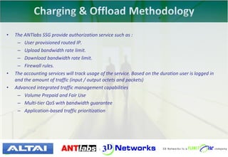 •   The ANTlabs SSG provide authorization service such as :
     – User provisioned routed IP.
     – Upload bandwidth rate limit.
     – Download bandwidth rate limit.
     – Firewall rules.
•   The accounting services will track usage of the service. Based on the duration user is logged in
    and the amount of traffic (input / output octets and packets)
•   Advanced integrated traffic management capabilities
     – Volume Prepaid and Fair Use
     – Multi-tier QoS with bandwidth guarantee
     – Application-based traffic prioritization




                                     26 | © 2010 3D Networks. All rights reserved.
 