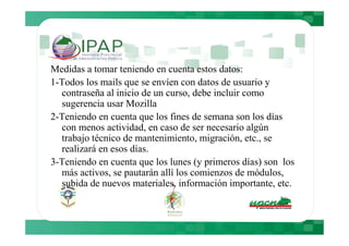 Medidas a tomar teniendo en cuenta estos datos:
1-Todos los mails que se envíen con datos de usuario y
  contraseña al inicio de un curso, debe incluir como
  sugerencia usar Mozilla
2-Teniendo en cuenta que los fines de semana son los días
  con menos actividad, en caso de ser necesario algún
  trabajo técnico de mantenimiento, migración, etc., se
  realizará en esos días.
3-Teniendo en cuenta que los lunes (y primeros días) son los
  más activos, se pautarán allí los comienzos de módulos,
  subida de nuevos materiales, información importante, etc.
 