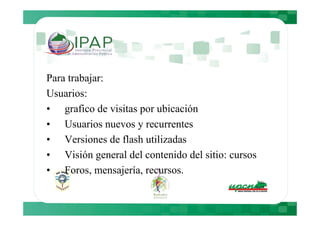 Para trabajar:
Usuarios:
• grafico de visitas por ubicación
• Usuarios nuevos y recurrentes
• Versiones de flash utilizadas
• Visión general del contenido del sitio: cursos
• Foros, mensajería, recursos.
 