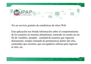 •Es un servicio gratuito de estadísticas de sitios Web

Esta aplicación nos brinda información sobre el comportamiento
de los usuarios en nuestras plataformas, teniendo en cuenta un sin
fin de variables, ejemplo: cantidad de usuarios que ingresan
diariamente, tiempo estimado de permanencia dentro del sitio,
contenidos que recorren, que navegadores utilizan para ingresar
al sitio, etc.
 
