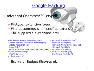 • Advanced Operators: “Filetype:”
– Filetype: extension_type
– Find documents with specified extensions
– The supported extensions are:
- HyperText Markup Language (html) - Microsoft PowerPoint (ppt)
- Adobe Portable Document Format (pdf) - Microsoft Word (doc)
- Adobe PostScript (ps) - Microsoft Works (wks, wps, wdb)
- Lotus 1-2-3 - Microsoft Excel (xls)
(wk1, wk2, wk3, wk4, wk5, wki, wks, wku) - Microsoft Write (wri)
- Lotus WordPro (lwp) - Rich Text Format (rtf)
- MacWrite (mw) - Shockwave Flash (swf)
- Text (ans, txt)
– Example: Budget filetype: xls
16
Google Hacking
 