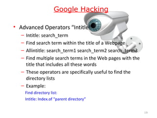 • Advanced Operators “Intitle:”
– Intitle: search_term
– Find search term within the title of a Webpage
– Allintitle: search_term1 search_term2 search_term3
– Find multiple search terms in the Web pages with the
title that includes all these words
– These operators are specifically useful to find the
directory lists
– Example:
Find directory list:
Intitle: Index.of “parent directory”
19
Google Hacking
 