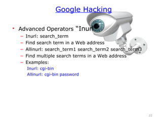 • Advanced Operators “Inurl:”
– Inurl: search_term
– Find search term in a Web address
– Allinurl: search_term1 search_term2 search_term3
– Find multiple search terms in a Web address
– Examples:
Inurl: cgi-bin
Allinurl: cgi-bin password
22
Google Hacking
 