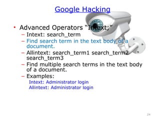 • Advanced Operators “Intext;”
– Intext: search_term
– Find search term in the text body of a
document.
– Allintext: search_term1 search_term2
search_term3
– Find multiple search terms in the text body
of a document.
– Examples:
Intext: Administrator login
Allintext: Administrator login
24
Google Hacking
 
