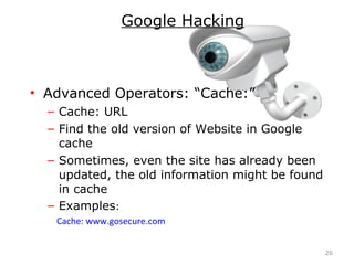 • Advanced Operators: “Cache:”
– Cache: URL
– Find the old version of Website in Google
cache
– Sometimes, even the site has already been
updated, the old information might be found
in cache
– Examples:
Cache: www.gosecure.com
26
Google Hacking
 