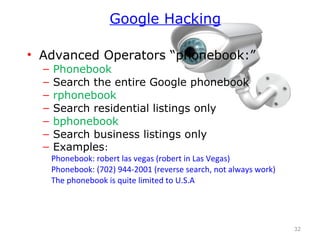 • Advanced Operators “phonebook:”
– Phonebook
– Search the entire Google phonebook
– rphonebook
– Search residential listings only
– bphonebook
– Search business listings only
– Examples:
Phonebook: robert las vegas (robert in Las Vegas)
Phonebook: (702) 944-2001 (reverse search, not always work)
The phonebook is quite limited to U.S.A
32
Google Hacking
 