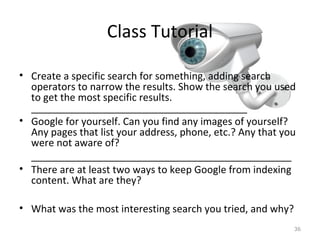 Class Tutorial
• Create a specific search for something, adding search
operators to narrow the results. Show the search you used
to get the most specific results.
_______________________________________
• Google for yourself. Can you find any images of yourself?
Any pages that list your address, phone, etc.? Any that you
were not aware of?
_______________________________________________
• There are at least two ways to keep Google from indexing
content. What are they?
• What was the most interesting search you tried, and why?
36
 