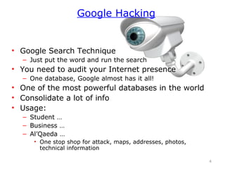 • Google Search Technique
– Just put the word and run the search
• You need to audit your Internet presence
– One database, Google almost has it all!
• One of the most powerful databases in the world
• Consolidate a lot of info
• Usage:
– Student …
– Business …
– Al’Qaeda …
• One stop shop for attack, maps, addresses, photos,
technical information
4
Google Hacking
 