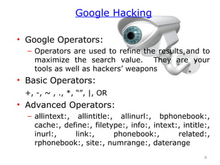• Google Operators:
– Operators are used to refine the results and to
maximize the search value. They are your
tools as well as hackers’ weapons
• Basic Operators:
+, -, ~ , ., *, “”, |, OR
• Advanced Operators:
– allintext:, allintitle:, allinurl:, bphonebook:,
cache:, define:, filetype:, info:, intext:, intitle:,
inurl:, link:, phonebook:, related:,
rphonebook:, site:, numrange:, daterange
8
Google Hacking
 