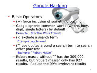 • Basic Operators
– (+) force inclusion of something common
– Google ignores common words (where, how,
digit, single letters) by default:
Example: StarStar Wars Episode
– (-) exclude a search term
Example: apple –red
– (“) use quotes around a search term to search
exact phrases:
Example: “Robert Masse”
– Robert masse without “” has the 309,000
results, but “robert masse” only has 927
results. Reduce the 99% irrelevant results
9
Google Hacking
 