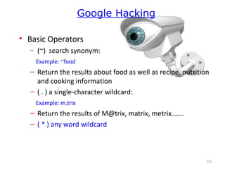 • Basic Operators
– (~) search synonym:
Example: ~food
– Return the results about food as well as recipe, nutrition
and cooking information
– ( . ) a single-character wildcard:
Example: m.trix
– Return the results of M@trix, matrix, metrix…….
– ( * ) any word wildcard
10
Google Hacking
 