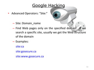 • Advanced Operators: “Site:”
– Site: Domain_name
– Find Web pages only on the specified domain. If we
search a specific site, usually we get the Web structure
of the domain
– Examples:
site:ca
site:gosecure.ca
site:www.gosecure.ca
11
Google Hacking
 
