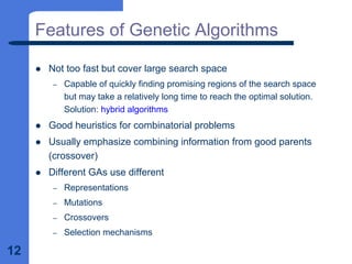 12
Features of Genetic Algorithms
z Not too fast but cover large search space
– Capable of quickly finding promising regions of the search space
but may take a relatively long time to reach the optimal solution.
Solution: hybrid algorithms
z Good heuristics for combinatorial problems
z Usually emphasize combining information from good parents
(crossover)
z Different GAs use different
– Representations
– Mutations
– Crossovers
– Selection mechanisms
 