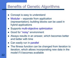 22
Benefits of Genetic Algorithms
z Concept is easy to understand
z Modular – separate from application
(representation); building blocks can be used in
hybrid applications
z Supports multi-objective optimization
z Good for “noisy” environment
z Always results in an answer, which becomes better
and better with time
z Can easily run in parallel
z The fitness function can be changed from iteration to
iteration, which allows incorporating new data in the
model if it becomes available
 