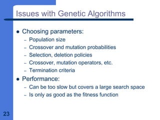 23
Issues with Genetic Algorithms
z Choosing parameters:
– Population size
– Crossover and mutation probabilities
– Selection, deletion policies
– Crossover, mutation operators, etc.
– Termination criteria
z Performance:
– Can be too slow but covers a large search space
– Is only as good as the fitness function
 