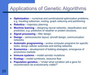 25
Applications of Genetic Algorithms
z Optimization – numerical and combinatorial optimization problems,
e.g. traveling salesman, routing, graph colouring and partitioning
z Robotics – trajectory planning
z Machine learning – designing neural networks, classification and
prediction, e.g. prediction of weather or protein structure,
z Signal processing – filter design
z Design – semiconductor layout, aircraft design, communication
networks
z Automatic programming – evolve computer programs for specific
tasks, design cellular automata and sorting networks
z Economics – development of bidding strategies, emergence of
economics markets
z Immune systems – model somatic mutations
z Ecology – model symbiosis, resource flow
z Population genetics – “Under what condition will a gene for
recombination be evolutionarily viable?”
 