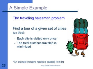 26
A Simple Example
The traveling salesman problem
Find a tour of a given set of cities
so that:
– Each city is visited only once
– The total distance traveled is
minimized
*An example including results is adapted from [1]
Image from http://www.wpclipart.com
 