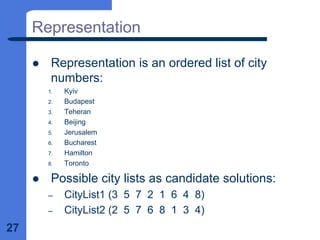 27
Representation
z Representation is an ordered list of city
numbers:
1. Kyiv
2. Budapest
3. Teheran
4. Beijing
5. Jerusalem
6. Bucharest
7. Hamilton
8. Toronto
z Possible city lists as candidate solutions:
– CityList1 (3 5 7 2 1 6 4 8)
– CityList2 (2 5 7 6 8 1 3 4)
 