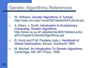 35
Genetic Algorithms References
1. W. Williams, Genetic Algorithms: A Tutorial,
http://web.umr.edu/~ercal/387/slides/GATutorial.ppt
2. A. Eiben, J. Smith, Introduction to Evolutionary
Computing, Genetic Algorithms,
http://www.cs.vu.nl/~jabekker/ec0607/slides/Lectur
e03-Chapter3-GeneticAlgorithms.ppt
3. R. Horst and P.M. Pardalos (eds.), Handbook of
Global Optimization, Kluwer, Dordrecht 1995.
4. M. Mitchell, An Introduction To Genetic Algorithms,
Cambridge, MA: MIT Press, 1996.
 