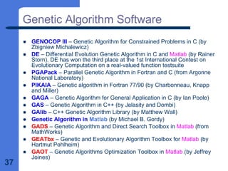 37
Genetic Algorithm Software
z GENOCOP III – Genetic Algorithm for Constrained Problems in C (by
Zbigniew Michalewicz)
z DE – Differential Evolution Genetic Algorithm in C and Matlab (by Rainer
Storn). DE has won the third place at the 1st International Contest on
Evolutionary Computation on a real-valued function testsuite
z PGAPack – Parallel Genetic Algorithm in Fortran and C (from Argonne
National Laboratory)
z PIKAIA – Genetic algorithm in Fortran 77/90 (by Charbonneau, Knapp
and Miller)
z GAGA – Genetic Algorithm for General Application in C (by Ian Poole)
z GAS – Genetic Algorithm in C++ (by Jelasity and Dombi)
z GAlib – C++ Genetic Algorithm Library (by Matthew Wall)
z Genetic Algorithm in Matlab (by Michael B. Gordy)
z GADS – Genetic Algorithm and Direct Search Toolbox in Matlab (from
MathWorks)
z GEATbx – Genetic and Evolutionary Algorithm Toolbox for Matlab (by
Hartmut Pohlheim)
z GAOT – Genetic Algorithms Optimization Toolbox in Matlab (by Jeffrey
Joines)
 