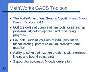 38
MathWorks GADS Toolbox
z The MathWorks offers Genetic Algorithm and Direct
Search Toolbox 2.0.2
z GUI (gatool) and command line tools for setting up
problems, algorithm options, and monitoring
progress
z GA tools, such as creation of initial population,
fitness scaling, parent selection, crossover and
mutation
z Ability to solve optimization problems with nonlinear,
linear, and bound constraints
z Support for automatic M-code generation
 