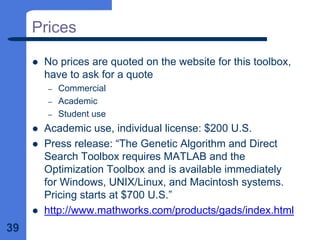 39
Prices
z No prices are quoted on the website for this toolbox,
have to ask for a quote
– Commercial
– Academic
– Student use
z Academic use, individual license: $200 U.S.
z Press release: “The Genetic Algorithm and Direct
Search Toolbox requires MATLAB and the
Optimization Toolbox and is available immediately
for Windows, UNIX/Linux, and Macintosh systems.
Pricing starts at $700 U.S.”
z http://www.mathworks.com/products/gads/index.html
 