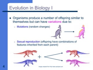 4
Evolution in Biology I
z Organisms produce a number of offspring similar to
themselves but can have variations due to:
– Mutations (random changes)
– Sexual reproduction (offspring have combinations of
features inherited from each parent)
Images adapted from http://www.wpclipart.com
 