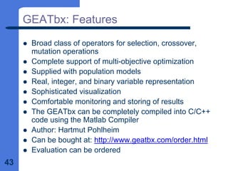 43
GEATbx: Features
z Broad class of operators for selection, crossover,
mutation operations
z Complete support of multi-objective optimization
z Supplied with population models
z Real, integer, and binary variable representation
z Sophisticated visualization
z Comfortable monitoring and storing of results
z The GEATbx can be completely compiled into C/C++
code using the Matlab Compiler
z Author: Hartmut Pohlheim
z Can be bought at: http://www.geatbx.com/order.html
z Evaluation can be ordered
 