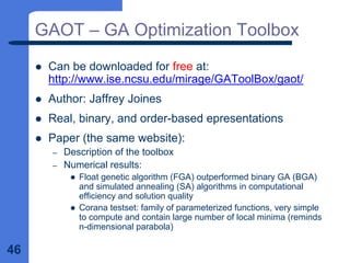 46
GAOT – GA Optimization Toolbox
z Can be downloaded for free at:
http://www.ise.ncsu.edu/mirage/GAToolBox/gaot/
z Author: Jaffrey Joines
z Real, binary, and order-based epresentations
z Paper (the same website):
– Description of the toolbox
– Numerical results:
z Float genetic algorithm (FGA) outperformed binary GA (BGA)
and simulated annealing (SA) algorithms in computational
efficiency and solution quality
z Corana testset: family of parameterized functions, very simple
to compute and contain large number of local minima (reminds
n-dimensional parabola)
 