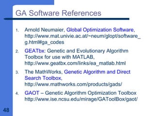 48
GA Software References
1. Arnold Neumaier, Global Optimization Software,
http://www.mat.univie.ac.at/~neum/glopt/software_
g.html#ga_codes
2. GEATbx: Genetic and Evolutionary Algorithm
Toolbox for use with MATLAB,
http://www.geatbx.com/links/ea_matlab.html
3. The MathWorks, Genetic Algorithm and Direct
Search Toolbox,
http://www.mathworks.com/products/gads/
4. GAOT – Genetic Algorithm Optimization Toolbox
http://www.ise.ncsu.edu/mirage/GAToolBox/gaot/
 