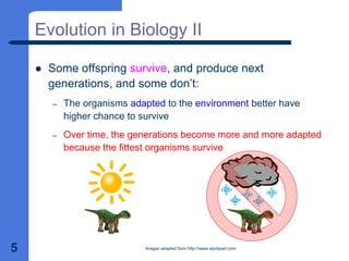 5
Evolution in Biology II
z Some offspring survive, and produce next
generations, and some don’t:
– The organisms adapted to the environment better have
higher chance to survive
– Over time, the generations become more and more adapted
because the fittest organisms survive
Images adapted from http://www.wpclipart.com
 