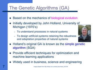 7
The Genetic Algorithms (GA)
z Based on the mechanics of biological evolution
z Initially developed by John Holland, University of
Michigan (1970’s)
– To understand processes in natural systems
– To design artificial systems retaining the robustness
and adaptation properties of natural systems
z Holland’s original GA is known as the simple genetic
algorithm (SGA)
z Provide efficient techniques for optimization and
machine learning applications
z Widely used in business, science and engineering
Image adapted from http://today.mun.ca/news.php?news_id=2376
 