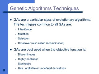 8
Genetic Algorithms Techniques
z GAs are a particular class of evolutionary algorithms.
The techniques common to all GAs are:
– Inheritance
– Mutation
– Selection
– Crossover (also called recombination)
z GAs are best used when the objective function is:
– Discontinuous
– Highly nonlinear
– Stochastic
– Has unreliable or undefined derivatives
 