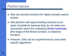 9
Performance
z GAs can provide solutions for highly complex search
spaces
z GAs perform well approximating solutions to all
types of problems because they do not make any
assumption about the underlying fitness landscape
(the shape of the fitness function, or objective
function)
z However, GAs can be outperformed by more field-
specific algorithms
 