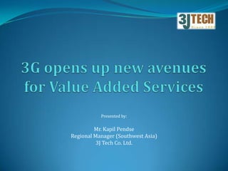 3G opens up new avenues for Value Added Services Presented by: Mr. Kapil Pendse Regional Manager (Southwest Asia) 3J Tech Co. Ltd. 