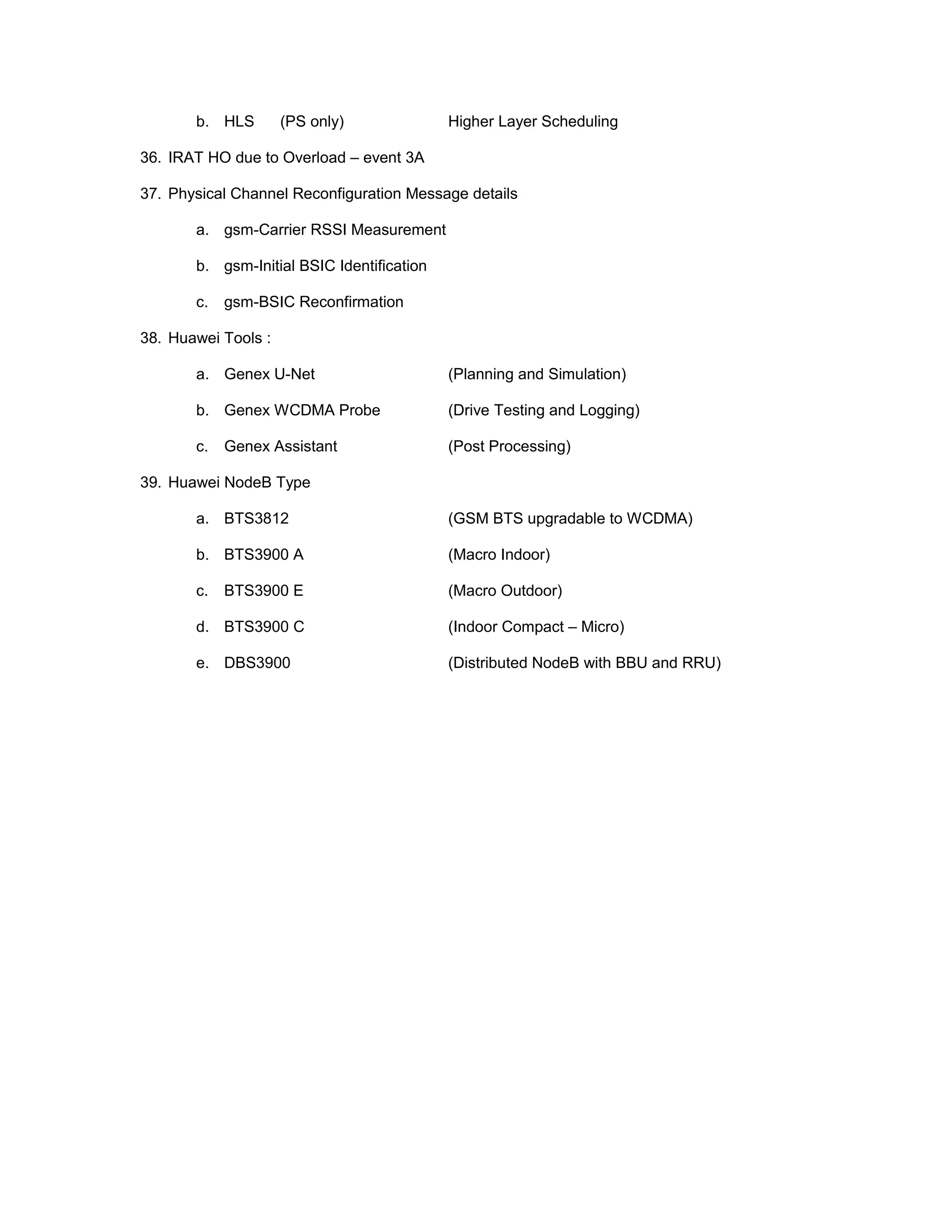 b. HLS (PS only) Higher Layer Scheduling
36. IRAT HO due to Overload – event 3A
37. Physical Channel Reconfiguration Message details
a. gsm-Carrier RSSI Measurement
b. gsm-Initial BSIC Identification
c. gsm-BSIC Reconfirmation
38. Huawei Tools :
a. Genex U-Net (Planning and Simulation)
b. Genex WCDMA Probe (Drive Testing and Logging)
c. Genex Assistant (Post Processing)
39. Huawei NodeB Type
a. BTS3812 (GSM BTS upgradable to WCDMA)
b. BTS3900 A (Macro Indoor)
c. BTS3900 E (Macro Outdoor)
d. BTS3900 C (Indoor Compact – Micro)
e. DBS3900 (Distributed NodeB with BBU and RRU)
 
