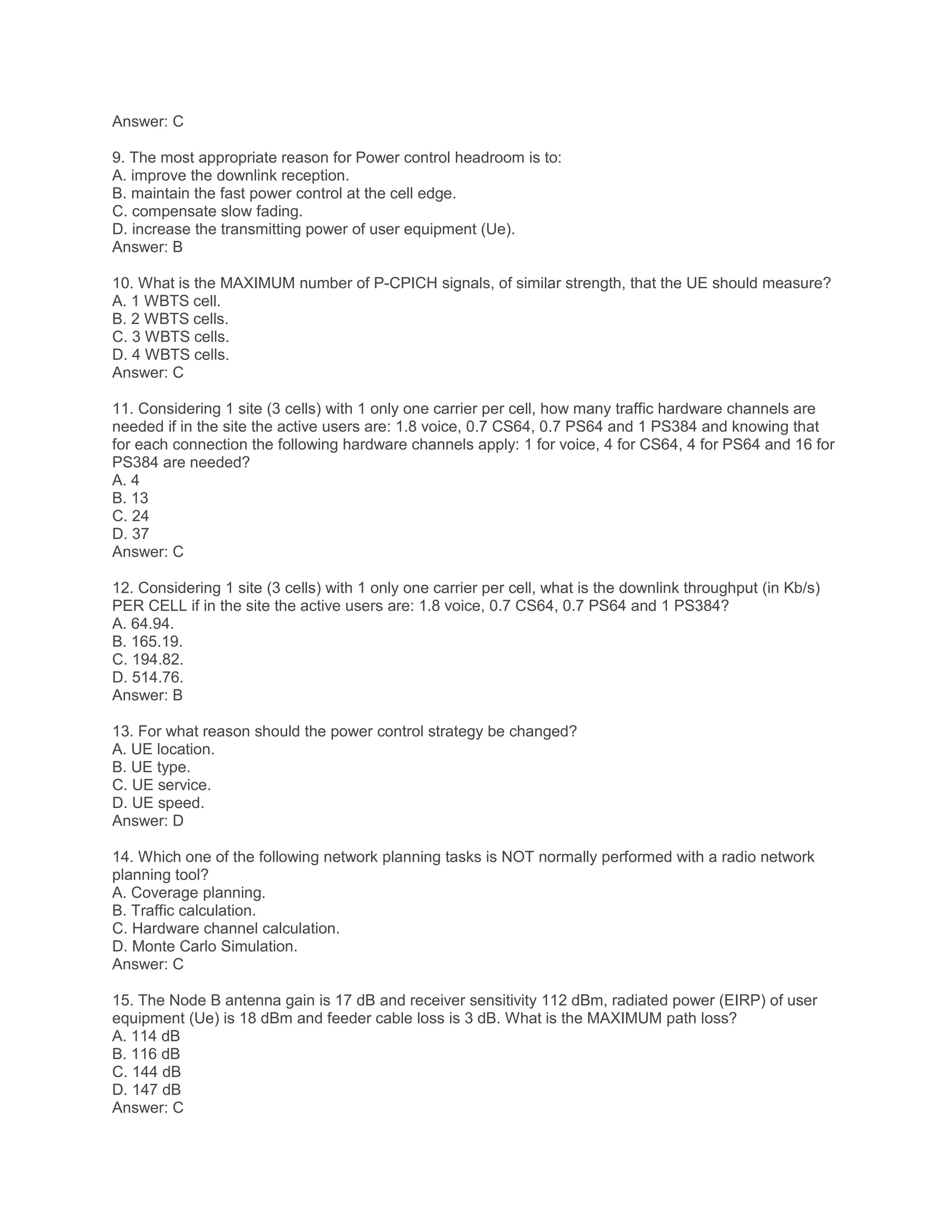 Answer: C
9. The most appropriate reason for Power control headroom is to:
A. improve the downlink reception.
B. maintain the fast power control at the cell edge.
C. compensate slow fading.
D. increase the transmitting power of user equipment (Ue).
Answer: B
10. What is the MAXIMUM number of P-CPICH signals, of similar strength, that the UE should measure?
A. 1 WBTS cell.
B. 2 WBTS cells.
C. 3 WBTS cells.
D. 4 WBTS cells.
Answer: C
11. Considering 1 site (3 cells) with 1 only one carrier per cell, how many traffic hardware channels are
needed if in the site the active users are: 1.8 voice, 0.7 CS64, 0.7 PS64 and 1 PS384 and knowing that
for each connection the following hardware channels apply: 1 for voice, 4 for CS64, 4 for PS64 and 16 for
PS384 are needed?
A. 4
B. 13
C. 24
D. 37
Answer: C
12. Considering 1 site (3 cells) with 1 only one carrier per cell, what is the downlink throughput (in Kb/s)
PER CELL if in the site the active users are: 1.8 voice, 0.7 CS64, 0.7 PS64 and 1 PS384?
A. 64.94.
B. 165.19.
C. 194.82.
D. 514.76.
Answer: B
13. For what reason should the power control strategy be changed?
A. UE location.
B. UE type.
C. UE service.
D. UE speed.
Answer: D
14. Which one of the following network planning tasks is NOT normally performed with a radio network
planning tool?
A. Coverage planning.
B. Traffic calculation.
C. Hardware channel calculation.
D. Monte Carlo Simulation.
Answer: C
15. The Node B antenna gain is 17 dB and receiver sensitivity 112 dBm, radiated power (EIRP) of user
equipment (Ue) is 18 dBm and feeder cable loss is 3 dB. What is the MAXIMUM path loss?
A. 114 dB
B. 116 dB
C. 144 dB
D. 147 dB
Answer: C
 
